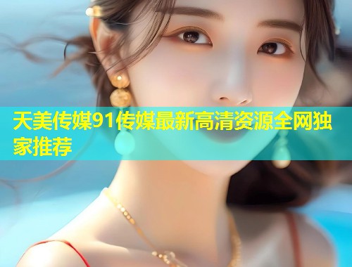 天美传媒91传媒最新高清资源全网独家推荐  第1张