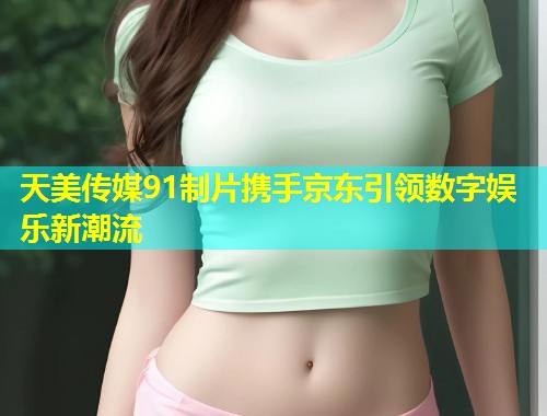 天美传媒91制片携手京东引领数字娱乐新潮流 第1张 天美传媒91制片携手京东引领数字娱乐新潮流 第1张