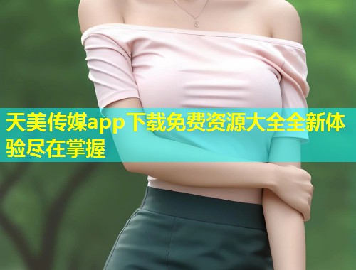 天美传媒app下载免费资源大全全新体验尽在掌握 第1张 天美传媒app下载免费资源大全全新体验尽在掌握 第1张