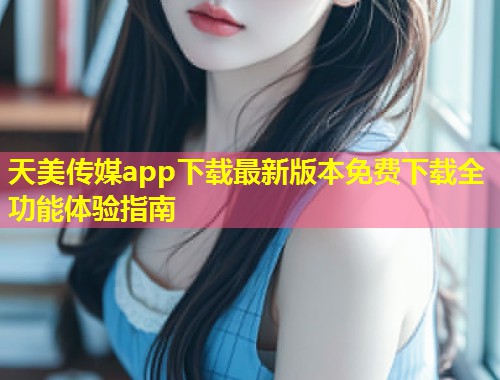 天美传媒app下载最新版本免费下载全功能体验指南 第1张 天美传媒app下载最新版本免费下载全功能体验指南 第1张