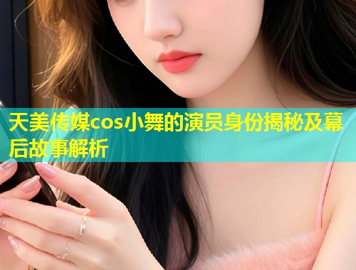 天美传媒cos小舞的演员身份揭秘及幕后故事解析 第1张 天美传媒cos小舞的演员身份揭秘及幕后故事解析 第1张