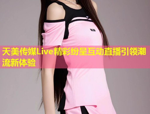 天美传媒Live精彩纷呈互动直播引领潮流新体验 第1张 天美传媒Live精彩纷呈互动直播引领潮流新体验 第1张