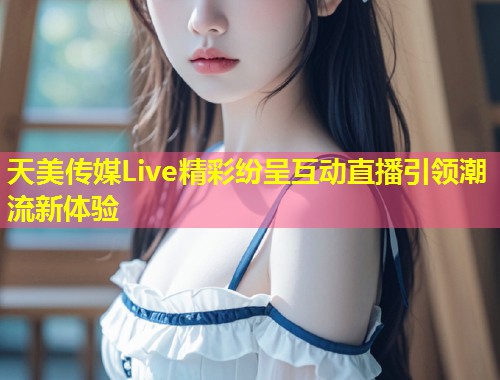 天美传媒Live精彩纷呈互动直播引领潮流新体验 第2张 天美传媒Live精彩纷呈互动直播引领潮流新体验 第2张