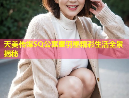 天美传媒SQ公寓秦羽墨精彩生活全景揭秘 第1张 天美传媒SQ公寓秦羽墨精彩生活全景揭秘 第1张