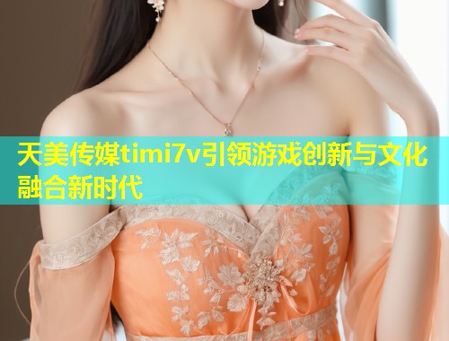 天美传媒timi7v引领游戏创新与文化融合新时代  第1张