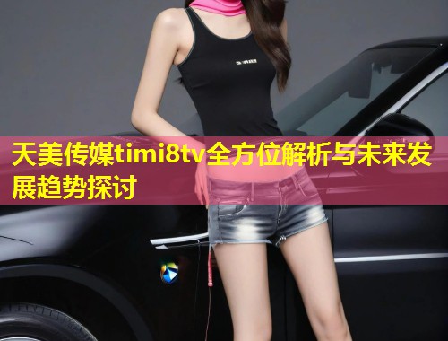 天美传媒timi8tv全方位解析与未来发展趋势探讨  第1张