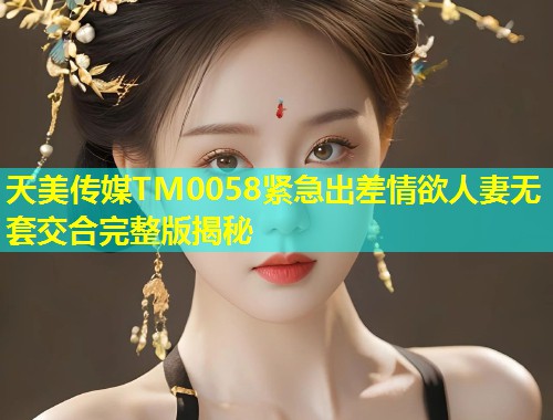 天美传媒TM0058紧急出差情欲人妻无套交合完整版揭秘 第1张 天美传媒TM0058紧急出差情欲人妻无套交合完整版揭秘 第1张