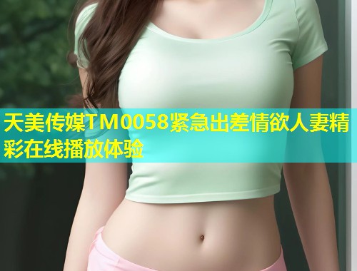 天美传媒TM0058紧急出差情欲人妻精彩在线播放体验 第2张 天美传媒TM0058紧急出差情欲人妻精彩在线播放体验 第2张