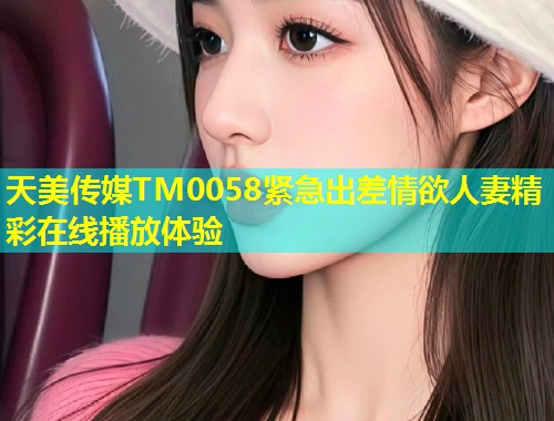 天美传媒TM0058紧急出差情欲人妻精彩在线播放体验 第1张 天美传媒TM0058紧急出差情欲人妻精彩在线播放体验 第1张