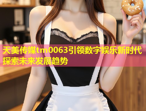 天美传媒tm0063引领数字娱乐新时代探索未来发展趋势  第1张