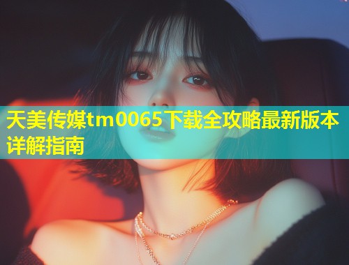 天美传媒tm0065下载全攻略最新版本详解指南  第1张