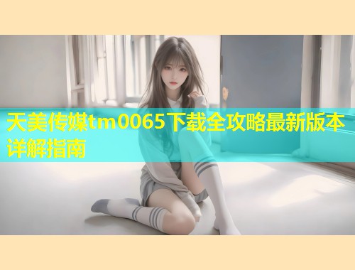 天美传媒tm0065下载全攻略最新版本详解指南  第2张