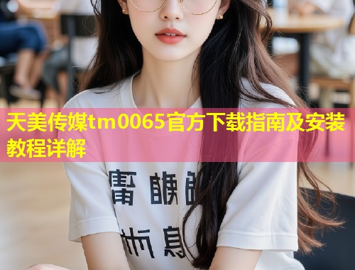 天美传媒tm0065官方下载指南及安装教程详解  第1张
