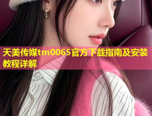 天美传媒tm0065官方下载指南及安装教程详解  第2张