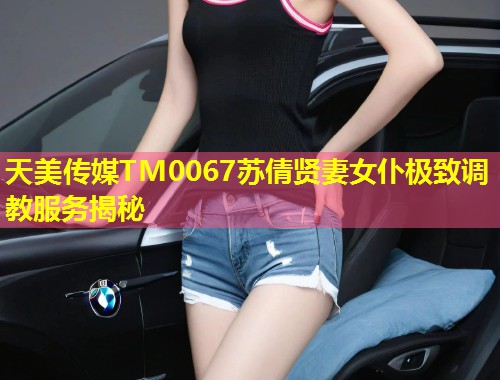 天美传媒TM0067苏倩贤妻女仆极致调教服务揭秘 第1张 天美传媒TM0067苏倩贤妻女仆极致调教服务揭秘 第1张