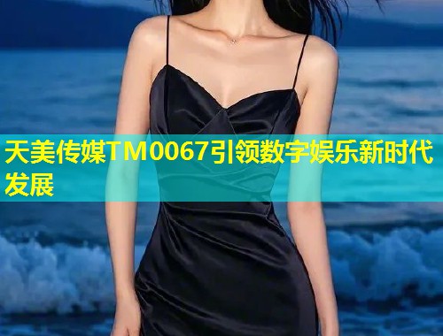 天美传媒TM0067引领数字娱乐新时代发展 第1张 天美传媒TM0067引领数字娱乐新时代发展 第1张