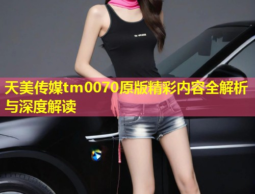 天美传媒tm0070原版精彩内容全解析与深度解读 第1张 天美传媒tm0070原版精彩内容全解析与深度解读 第1张