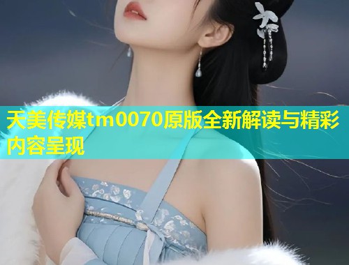 天美传媒tm0070原版全新解读与精彩内容呈现 第1张 天美传媒tm0070原版全新解读与精彩内容呈现 第1张