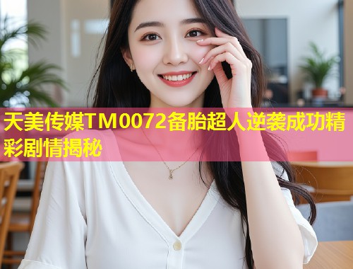 天美传媒TM0072备胎超人逆袭成功精彩剧情揭秘  第1张