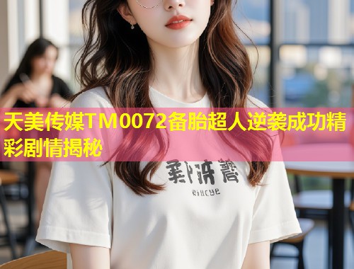 天美传媒TM0072备胎超人逆袭成功精彩剧情揭秘  第2张