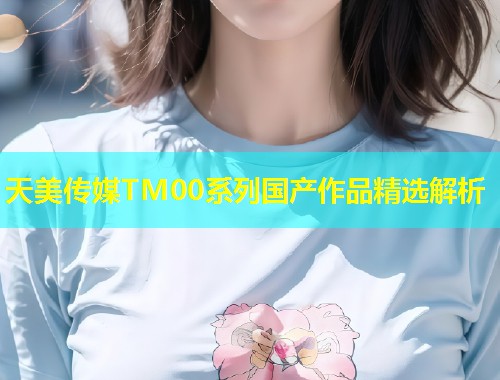 天美传媒TM00系列国产作品精选解析  第1张