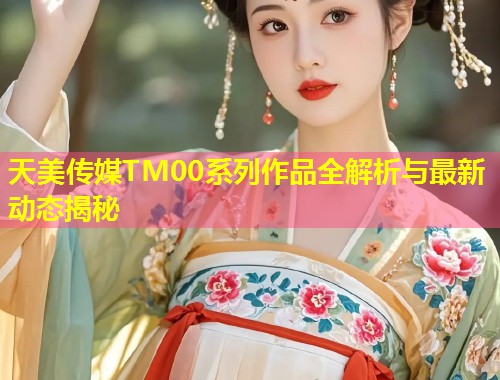 天美传媒TM00系列作品全解析与最新动态揭秘 第1张 天美传媒TM00系列作品全解析与最新动态揭秘 第1张