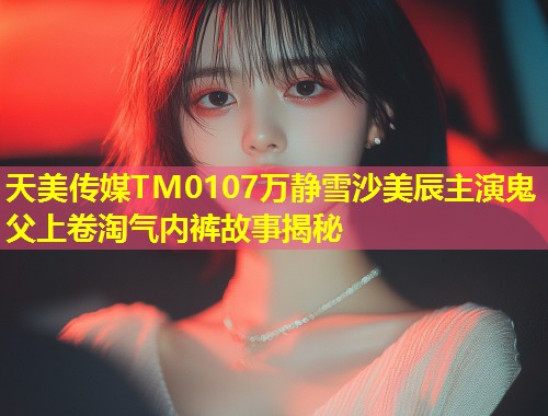 天美传媒TM0107万静雪沙美辰主演鬼父上卷淘气内裤故事揭秘 第1张 天美传媒TM0107万静雪沙美辰主演鬼父上卷淘气内裤故事揭秘 第1张