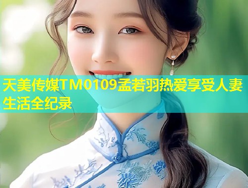 天美传媒TM0109孟若羽热爱享受人妻生活全纪录  第1张