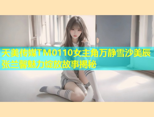 天美传媒TM0110女主角万静雪沙美辰张兰馨魅力绽放故事揭秘 第1张 天美传媒TM0110女主角万静雪沙美辰张兰馨魅力绽放故事揭秘 第1张