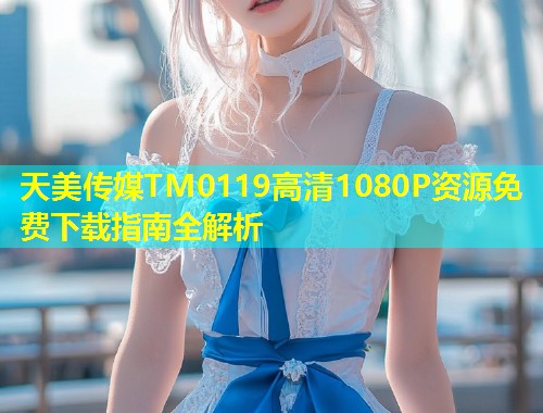 天美传媒TM0119高清1080P资源免费下载指南全解析  第1张