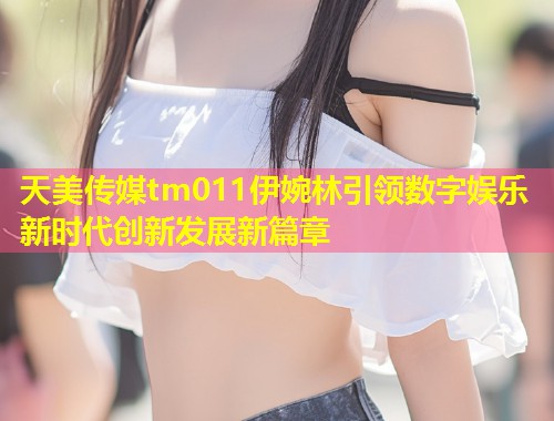 天美传媒tm011伊婉林引领数字娱乐新时代创新发展新篇章  第1张