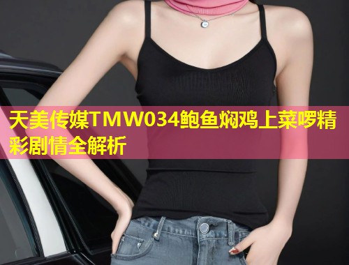 天美传媒TMW034鲍鱼焖鸡上菜啰精彩剧情全解析 第1张 天美传媒TMW034鲍鱼焖鸡上菜啰精彩剧情全解析 第1张