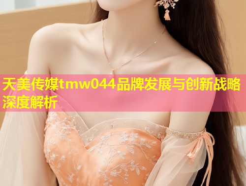 天美传媒tmw044品牌发展与创新战略深度解析 第1张 天美传媒tmw044品牌发展与创新战略深度解析 第1张