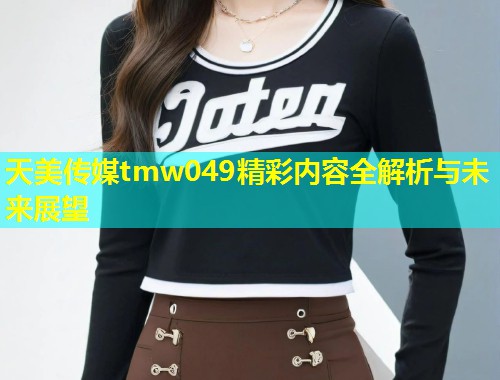 天美传媒tmw049精彩内容全解析与未来展望  第1张