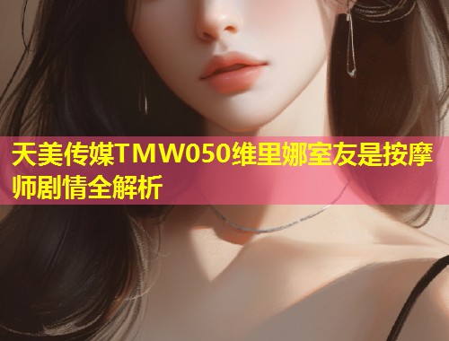 天美传媒TMW050维里娜室友是按摩师剧情全解析 第1张 天美传媒TMW050维里娜室友是按摩师剧情全解析 第1张