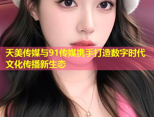 天美传媒与91传媒携手打造数字时代文化传播新生态 第1张 天美传媒与91传媒携手打造数字时代文化传播新生态 第1张