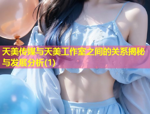 天美传媒与天美工作室之间的关系揭秘与发展分析(1)  第1张