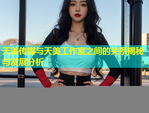 天美传媒与天美工作室之间的关系揭秘与发展分析 第1张 天美传媒与天美工作室之间的关系揭秘与发展分析 第1张