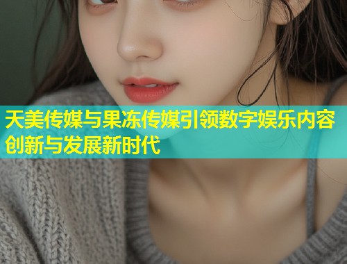 天美传媒与果冻传媒引领数字娱乐内容创新与发展新时代 第1张 天美传媒与果冻传媒引领数字娱乐内容创新与发展新时代 第1张