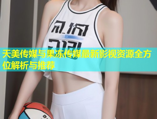 天美传媒与果冻传媒最新影视资源全方位解析与推荐 第1张 天美传媒与果冻传媒最新影视资源全方位解析与推荐 第1张