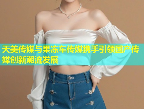 天美传媒与果冻车传媒携手引领国产传媒创新潮流发展 第1张 天美传媒与果冻车传媒携手引领国产传媒创新潮流发展 第1张