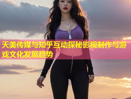 天美传媒与知乎互动探秘影视制作与游戏文化发展趋势  第1张