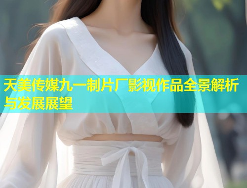天美传媒九一制片厂影视作品全景解析与发展展望  第1张