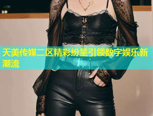 天美传媒二区精彩纷呈引领数字娱乐新潮流 第2张 天美传媒二区精彩纷呈引领数字娱乐新潮流 第2张