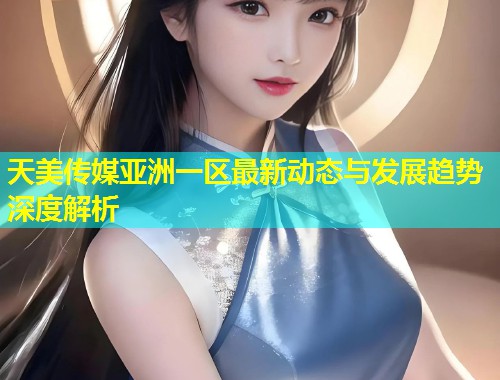 天美传媒亚洲一区最新动态与发展趋势深度解析  第1张