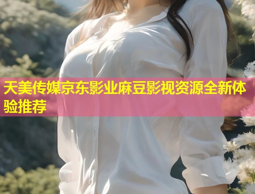 天美传媒京东影业麻豆影视资源全新体验推荐  第1张