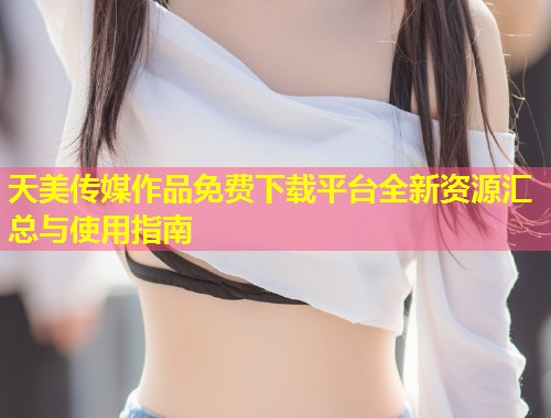 天美传媒作品免费下载平台全新资源汇总与使用指南 第1张 天美传媒作品免费下载平台全新资源汇总与使用指南 第1张