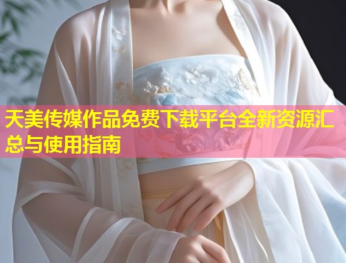 天美传媒作品免费下载平台全新资源汇总与使用指南 第2张 天美传媒作品免费下载平台全新资源汇总与使用指南 第2张