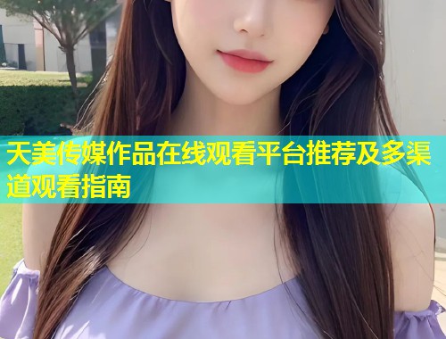 天美传媒作品在线观看平台推荐及多渠道观看指南 第2张 天美传媒作品在线观看平台推荐及多渠道观看指南 第2张