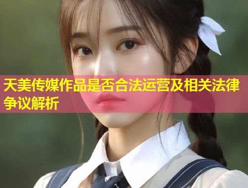 天美传媒作品是否合法运营及相关法律争议解析 第1张 天美传媒作品是否合法运营及相关法律争议解析 第1张